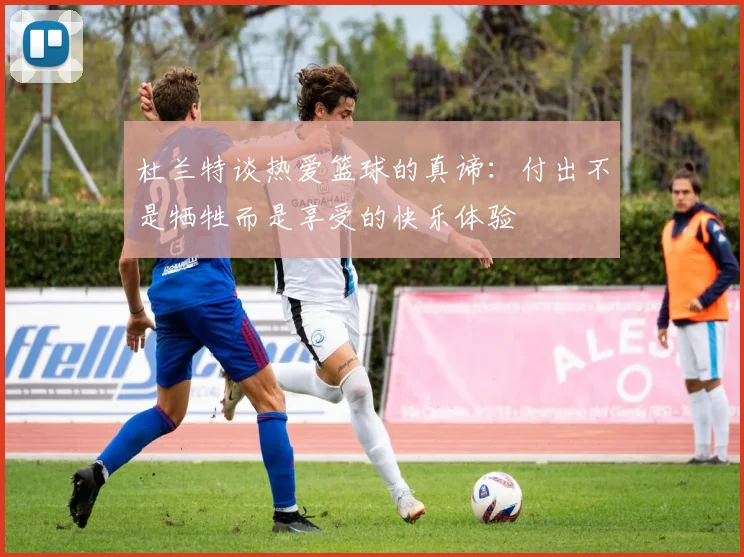 杜兰特谈热爱篮球的真谛：付出不是牺牲而是享受的快乐体验