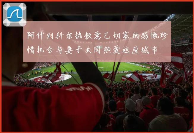 阿什利科尔执教意乙切塞纳感慨珍惜机会与妻子共同热爱这座城市