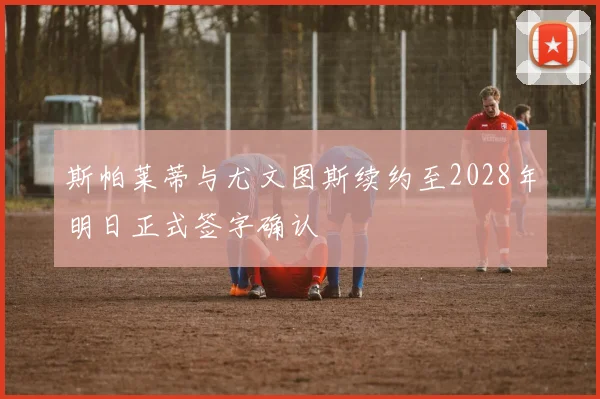 斯帕莱蒂与尤文图斯续约至2028年明日正式签字确认