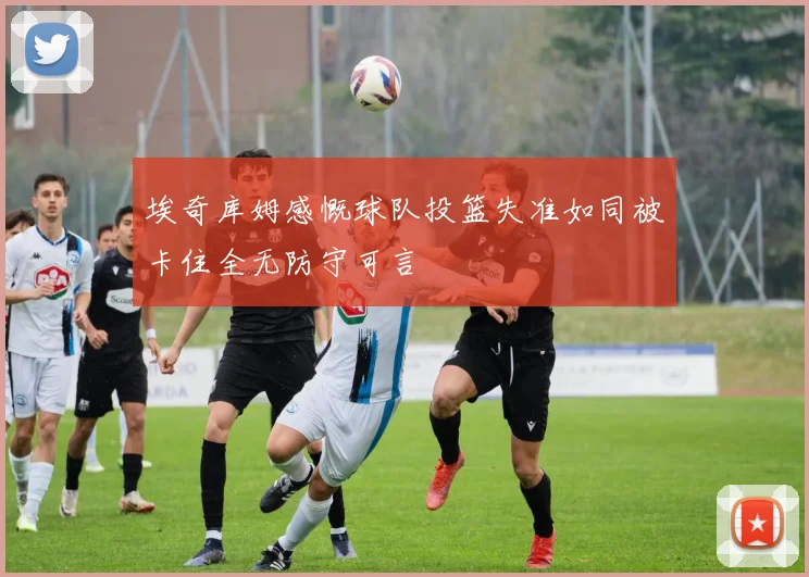 埃奇库姆感慨球队投篮失准如同被卡住全无防守可言