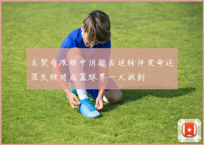 东契奇艰难申诉能否逆转评奖命运若失败将成篮球界一大讽刺
