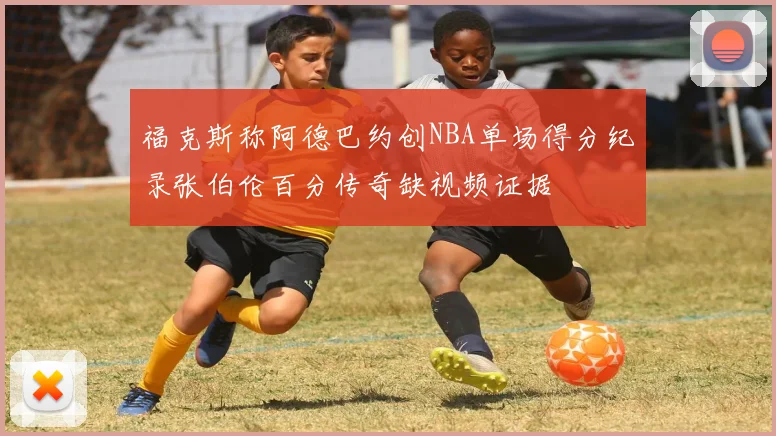 福克斯称阿德巴约创NBA单场得分纪录张伯伦百分传奇缺视频证据