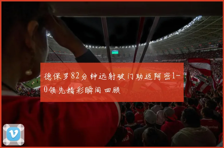 德保罗82分钟远射破门助迈阿密1-0领先精彩瞬间回顾