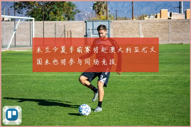 米兰今夏季前赛将赴澳大利亚尤文国米也将参与同场竞技