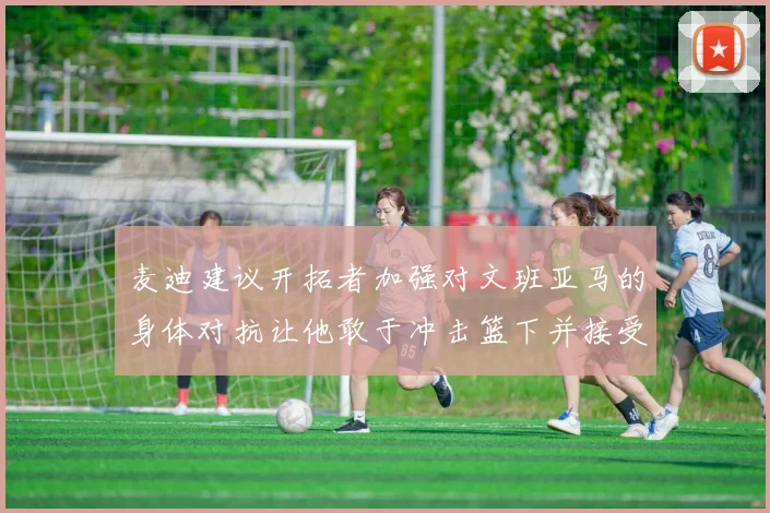 麦迪建议开拓者加强对文班亚马的身体对抗让他敢于冲击篮下并接受挑战