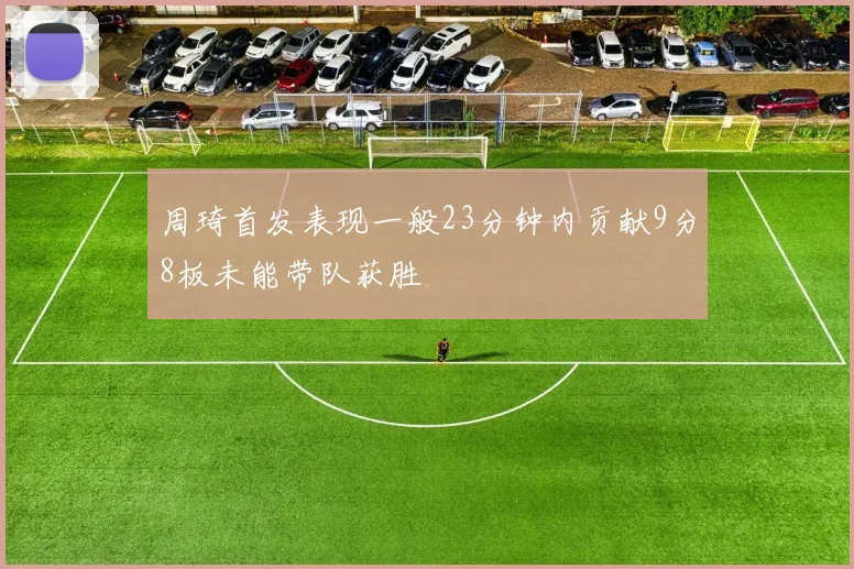 周琦首发表现一般23分钟内贡献9分8板未能带队获胜