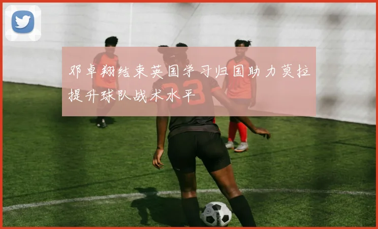 邓卓翔结束英国学习归国助力莫拉提升球队战术水平