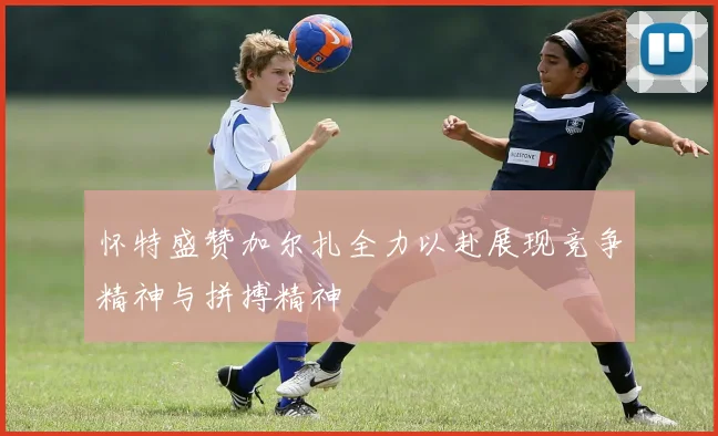 怀特盛赞加尔扎全力以赴展现竞争精神与拼搏精神