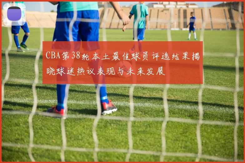 CBA第38轮本土最佳球员评选结果揭晓球迷热议表现与未来发展