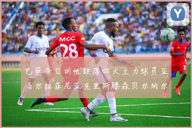 巴萨今日训练缺席四大主力球员亚马尔拉菲尼亚克里斯滕森贝尔纳尔