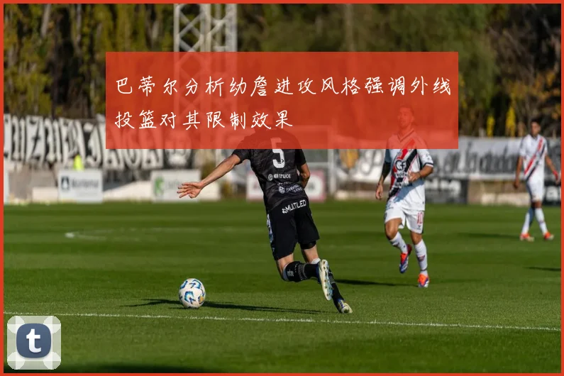 巴蒂尔分析幼詹进攻风格强调外线投篮对其限制效果