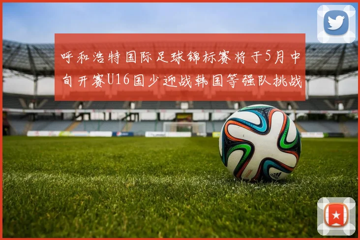 呼和浩特国际足球锦标赛将于5月中旬开赛U16国少迎战韩国等强队挑战